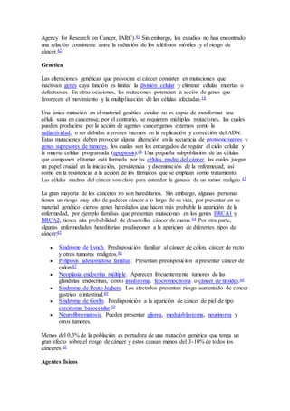 Agency for Research on Cancer, IARC).41 Sin embargo, los estudios no han encontrado
una relación consistente entre la radiación de los teléfonos móviles y el riesgo de
cáncer.42
Genética
Las alteraciones genéticas que provocan el cáncer consisten en mutaciones que
inactivan genes cuya función es limitar la división celular y eliminar células muertas o
defectuosas. En otras ocasiones, las mutaciones potencian la acción de genes que
favorecen el movimiento y la multiplicación de las células afectadas.18
Una única mutación en el material genético celular no es capaz de transformar una
célula sana en cancerosa; por el contrario, se requieren múltiples mutaciones, las cuales
pueden producirse por la acción de agentes cancerígenos externos como la
radiactividad, o ser debidas a errores internos en la replicación y corrección del ADN.
Estas mutaciones deben provocar alguna alteración en la secuencia de protooncogenes y
genes supresores de tumores, los cuales son los encargados de regular el ciclo celular y
la muerte celular programada (apoptosis).18 Una pequeña subpoblación de las células
que componen el tumor está formada por las células madre del cáncer, las cuales juegan
un papel crucial en la iniciación, persistencia y diseminación de la enfermedad, así
como en la resistencia a la acción de los fármacos que se emplean como tratamiento.
Las células madres del cáncer son clave para entender la génesis de un tumor maligno.43
La gran mayoría de los cánceres no son hereditarios. Sin embargo, algunas personas
tienen un riesgo muy alto de padecer cáncer a lo largo de su vida, por presentar en su
material genético ciertos genes heredados que hacen más probable la aparición de la
enfermedad, por ejemplo familias que presentan mutaciones en los genes BRCA1 y
BRCA2, tienen alta probabilidad de desarrollar cáncer de mama.44 Por otra parte,
algunas enfermedades hereditarias predisponen a la aparición de diferentes tipos de
cáncer:45
 Síndrome de Lynch. Predisposición familiar al cáncer de colon, cáncer de recto
y otros tumores malignos.46
 Poliposis adenomatosa familiar. Presentan predisposición a presentar cáncer de
colon.47
 Neoplasia endocrina múltiple. Aparecen frecuentemente tumores de las
glándulas endocrinas, como insulinoma, feocromocitoma o cáncer de tiroides.48
 Síndrome de Peutz-Jeghers. Los afectados presentan riesgo aumentado de cáncer
gástrico e intestinal.49
 Síndrome de Gorlin. Predisposición a la aparición de cáncer de piel de tipo
carcinoma basocelular.50
 Neurofibromatosis. Pueden presentar glioma, meduloblastoma, neurinoma y
otros tumores.
Menos del 0,3% de la población es portadora de una mutación genética que tenga un
gran efecto sobre el riesgo de cáncer y estos causan menos del 3-10% de todos los
cánceres.42
Agentes físicos
 