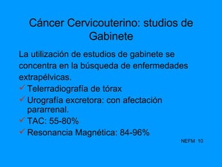 Cáncer Cervicouterino: studios de Gabinete La utilización de estudios de gabinete se concentra en la búsqueda de enfermedades extrapélvicas. Telerradiografía de tórax Urografía excretora: con afectación pararrenal. TAC: 55-80% Resonancia Magnética: 84-96% NEFM  