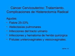 Cáncer Cervicouterino: Tratamiento. Complicaciones de Histerectomía Radical Agudas: Fiebre 25-33% Atelectasias pulmonares Infecciones del tracto urinario Infecciones y hematoma de herida quirúrgica Fístulas ureterovaginales y vesicovaginales. NEFM  