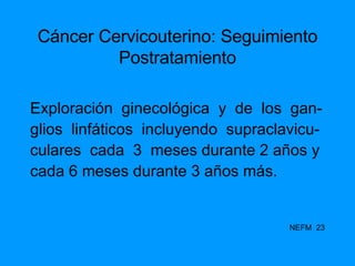 Cáncer Cervicouterino: Seguimiento Postratamiento Exploración  ginecológica  y  de  los  gan- glios  linfáticos  incluyendo  supraclavicu- culares  cada  3  meses durante 2 años y cada 6 meses durante 3 años más. NEFM  