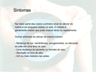 Na maior parte das vezes o primeiro sinal do câncer de mama é um pequeno nódulo no seio. O nódulo é geralmente indolor que pode crescer lenta ou rapidamente. Outros sintomas do câncer de mama incluem: - Mudança de cor, reentrâncias, enrugamentos, ou elevação da pele em uma área do seio - Uma mudança do tamanho ou formato do seio - Secreção no bico do seio - Um ou mais nódulos nas axilas Sintomas 