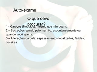 Auto-exame O que devo procurar? 1 - Caroços (Nódulos): mesmo que não doam.  2 – Secreções saindo pelo mamilo: espontaneamente ou quando você aperta.  3 – Alterações da pele: espessamentos localizados, feridas, coceiras. 