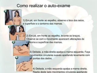 Como realizar o auto-exame 1) Em pé, em frente ao espelho, observe o bico dos seios, a superficie e o contorno das mamas.  2) Em pé, em frente ao espelho, levante os braços. Observe se com o movimento aparecem alterações de contorno e superfície das mamas. 3) Deitada, a mão direita apalpa a mama esquerda. Faça movimentos circulares suaves apertando levemente com as pontas dos dedos.  4) Deitada, a mão esquerda apalpa a mama direita. Repita deste lado movimentos circulares apertando levemente com as pontas dos dedos. 