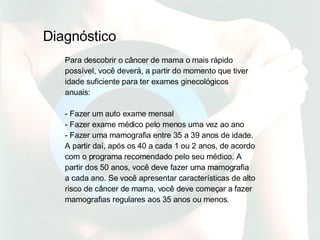 Para descobrir o câncer de mama o mais rápido possível, você deverá, a partir do momento que tiver idade suficiente para ter exames ginecológicos anuais: - Fazer um auto exame mensal - Fazer exame médico pelo menos uma vez ao ano - Fazer uma mamografia entre 35 a 39 anos de idade. A partir daí, após os 40 a cada 1 ou 2 anos, de acordo com o programa recomendado pelo seu médico. A partir dos 50 anos, você deve fazer uma mamografia a cada ano. Se você apresentar características de alto risco de câncer de mama, você deve começar a fazer mamografias regulares aos 35 anos ou menos.   Diagnóstico 