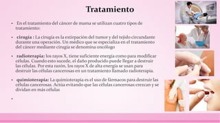 Tratamiento
• En el tratamiento del cáncer de mama se utilizan cuatro tipos de
tratamiento:
• cirugía : La cirugía es la extirpación del tumor y del tejido circundante
durante una operación. Un médico que se especializa en el tratamiento
del cáncer mediante cirugía se denomina oncólogo
• radioterapia: los rayos X, tiene suficiente energía como para modificar
células. Cuando esto sucede, el daño producido puede llegar a destruir
las células. Por esta razón, los rayos X de alta energía se usan para
destruir las células cancerosas en un tratamiento llamado radioterapia.
• quimioterapia: La quimioterapia es el uso de fármacos para destruir las
células cancerosas. Actúa evitando que las células cancerosas crezcan y se
dividan en más células
•
 