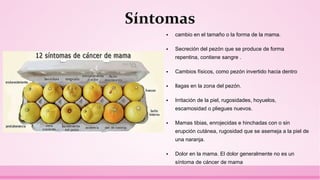 Síntomas
 cambio en el tamaño o la forma de la mama.
 Secreción del pezón que se produce de forma
repentina, contiene sangre .
 Cambios físicos, como pezón invertido hacia dentro
 llagas en la zona del pezón.
 Irritación de la piel, rugosidades, hoyuelos,
escamosidad o pliegues nuevos.
 Mamas tibias, enrojecidas e hinchadas con o sin
erupción cutánea, rugosidad que se asemeja a la piel de
una naranja.
 Dolor en la mama. El dolor generalmente no es un
síntoma de cáncer de mama
 