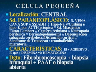 CÉLULA PEQUEÑA Localización : CENTRAL  Sd. PARANEOPLÁSICO :  S. VENA CAVA SUP // SSIADH  (  Hipo-Na )//Cushing e hipo-K por ACTH ectópica // Sd. Miasténico Eaton-Lambert // Ceguera retiniana // Neuropatía periférica // Dermatopolimiositis // Degeneración subaguda cerebelosa//Disfunción cortical // S.índrome de Trousseau : tromboflebitis migratoria … CARACTERÍSTICAS :  El + AGRESIVO . El que + DISEMINA vía HEMATÓGENA Dgto : Fibrobroncoscopia + biopsia bronquial + PAAF o biopsia abierta 