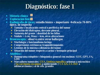 Diagnóstico: fase 1 Historia clínica  Exploración física  Radiografía de tórax : estudio básico + importante   eficacia 70-80% dgtco. de sospecha Tamaño y localización central o periférica del tumor Elevación del diafragma, derrame pleural, … Aumento del grosor / densidad de los hilios Nódulo < 4 cm, Masa > 4cm, otras alteraciones Broncoscopia  : observa entre otros hallazgos Morfología y funcionalismo laringe Compresiones extrínsecas traqueobronquiales Lesiones de la mucosa a distancia del tumor Situación del tumor respecto a carina y bronquio principal Analítica : Hemograma completo y bioquímica general con enzimas: GOT, GPT, FA, LDH Marcadores tumorales:  CEA ,  Enolasa específica  orientan a microcítico // Ag carcinoma escamoso  a epidermoide //  CA 125, CA 19.9   a adenocarcinoma y al de céls. grandes 