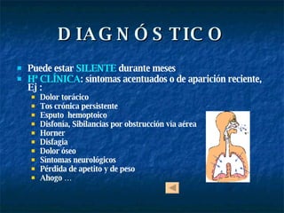 DIAGNÓSTICO Puede estar   SILENTE   durante meses Hª CLÍNICA : síntomas acentuados o de aparición reciente, Ej : Dolor torácico Tos crónica persistente Esputo  hemoptoico  Disfonía, Sibilancias por obstrucción vía aérea  Horner  Disfagia Dolor óseo Síntomas neurológicos Pérdida de apetito y de peso Ahogo … 