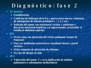 Diagnóstico: fase 2 TC torácica:  Estadificación Confirma los hallazgos de la Rx y aporta otros nuevos: existencia de adenopatías de tamaño patológico ( > 1-1,5 cm ) Relación del tumor con estructuras vecinas y confirmar o descartar metástasis hepáticas y/o suprarrenales, al extender el estudio al abdomen superior. RM   En los casos con afectación del vértice pulmonar (tumor de Pancoast) Para ver mediastino (estructuras vasculonerviosas) y pared torácica  Si hay sospecha de afectación de columna En caso de alergia al yodo PET Valoración del tumor 1º y en la tipificación de nódulos pulmonares o adenopatías mediastínicas 