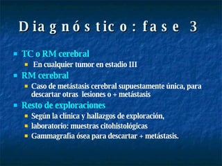 Diagnóstico: fase 3 TC o RM cerebral En cualquier tumor en estadio III RM   cerebral Caso de metástasis cerebral supuestamente única, para descartar otras  lesiones o + metástasis Resto de exploraciones   Según la clínica y hallazgos de exploración, laboratorio: muestras citohistológicas Gammagrafía ósea para descartar + metástasis. 
