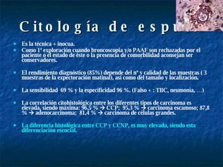 Citología de esputo Es la técnica + inocua. Como 1ª exploración cuando broncoscopia y/o PAAF son rechazadas por el paciente o el estado de éste o la presencia de comorbilidad aconsejan ser conservadores.  El rendimiento diagnóstico (85%) depende del nº y calidad de las muestras ( 3 muestras de la expectoración matinal), así como del tamaño y localización. La sensibilidad  69 % y la especificidad 96 %. (Falso + : TBC, neumonía, …) La correlación citohistológica entre los diferentes tipos de carcinoma es elevada, siendo máxima: 96,5 %    CCP;  95,3 %    carcinoma escamoso; 87,8 %    adenocarcinoma;  81,4 %    carcinoma de células grandes.  La diferencia histológica entre CCP y CCNP, es muy elevada, siendo esta diferenciación esencial. 