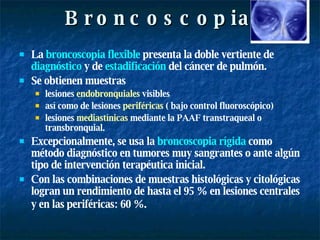 Broncoscopia La  broncoscopia flexible  presenta la doble vertiente de  diagnóstico  y de  estadificación  del cáncer de pulmón.  Se obtienen muestras  lesiones  endobronquiales  visibles así como de lesiones  periféricas  ( bajo control fluoroscópico)  lesiones  mediastínicas  mediante la PAAF transtraqueal o transbronquial. Excepcionalmente, se usa la  broncoscopia rígida  como método diagnóstico en tumores muy sangrantes o ante algún tipo de intervención terapéutica inicial.  Con las combinaciones de muestras histológicas y citológicas logran un rendimiento de hasta el 95 % en lesiones centrales y en las periféricas: 60 %.   