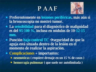 PAAF Preferentemente en  lesiones   periféricas , más aún si la broncoscopia no mostró tumor. La  sensibilidad  para el diagnóstico de malignidad es del  95-100   %,  incluso en nódulos de 10- 12-15 mm.   Punción  bajo control TC    seguridad de que la aguja está situada dentro de la lesión en el momento de realizar la aspiración.  Complicaciones  + importantes: neumotórax  ( requiere drenaje en un 15 % de casos ) hemorragia   pulmonar  ( que suele ser autolimitada )   