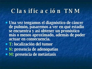 Clasificación TNM Una vez tengamos el diagnóstico de cáncer de pulmón, pasaremos a ver en qué estadio se encuentra y así obtener un pronóstico más o menos aproximado, además de poder actuar en consecuencia. T : localización del tumor N : presencia de adenopatías M : presencia de metástasis 