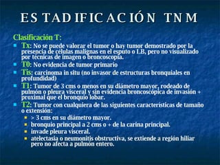 ESTADIFICACIÓN TNM Clasificación T: Tx : No se puede valorar el tumor o hay tumor demostrado por la presencia de células malignas en el esputo o LB, pero no visualizado por técnicas de imagen o broncoscopia. T0 : No evidencia de tumor primario Tis : carcinoma in situ (no invasor de estructuras bronquiales en profundidad) T1 : Tumor de 3 cms o menos en su diámetro mayor, rodeado de pulmón o pleura visceral y sin evidencia broncoscópica de invasión + proximal que el bronquio lobar. T2 : Tumor con cualquiera de las siguientes características de tamaño o extensión:  > 3 cms en su diámetro mayor. bronquio principal a 2 cms o + de la carina principal. invade pleura visceral. atelectasia o neumonitis obstructiva, se extiende a región hiliar pero no afecta a pulmón entero. 