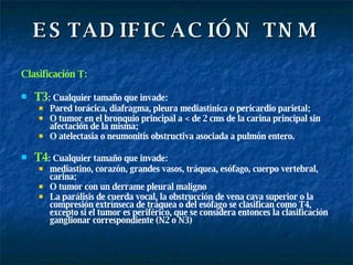 ESTADIFICACIÓN TNM Clasificación T: T3 : Cualquier tamaño que invade:  Pared torácica, diafragma, pleura mediastínica o pericardio parietal;  O tumor en el bronquio principal a < de 2 cms de la carina principal sin afectación de la misma;  O atelectasia o neumonitis obstructiva asociada a pulmón entero. T4 : Cualquier tamaño que invade:  mediastino, corazón, grandes vasos, tráquea, esófago, cuerpo vertebral, carina;  O tumor con un derrame pleural maligno La parálisis de cuerda vocal, la obstrucción de vena cava superior o la compresión extrínseca de tráquea o del esófago se clasifican como T4, excepto si el tumor es periférico, que se considera entonces la clasificación ganglionar correspondiente (N2 o N3) 