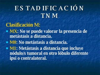 ESTADIFICACIÓN TNM Clasificación M: MX : No se puede valorar la presencia de metástasis a distancia. M0 : No metástasis a distancia. M1 : Metástasis a distancia que incluye nódulo/s tumoral en otro lóbulo diferente ipsi o contralateral. 