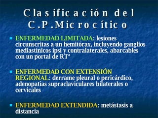 Clasificación del C.P.Microcítico ENFERMEDAD LIMITADA : lesiones circunscritas a un hemitórax, incluyendo ganglios mediastínicos ipsi y contralaterales,   abarcables con un portal de RTª ENFERMEDAD CON EXTENSIÓN REGIONAL : derrame pleural o pericárdico, adenopatías supraclaviculares bilaterales o cervicales ENFERMEDAD EXTENDIDA : metástasis a distancia 