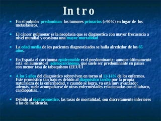 Intro En el pulmón  predominan   los tumores  primarios  (>90%) en lugar de  los metastásicos. El cáncer pulmonar es la neoplasia que se diagnostica con mayor frecuencia a nivel mundial y ocasiona una  mayor mortalidad La  edad media  de los pacientes diagnosticados se halla alrededor de los  65 años . En España el carcinoma  epidermoide  es el predominante; aunque últimamente está  en aumento el  adenocarcinoma , que suele ser predominante en países con menor tasa de tabaquismo (EEUU) A los 5 años  del diagnóstico sobreviven en torno al  11-14%  de los enfermos. Este pronóstico tan bajo es debido al  diagnóstico tardío  por la propia naturaleza de la enfermedad, y cuando se logra, ya está muy avanzado; además, suele acompañarse de otras enfermedades relacionadas con el tabaco, cardiopatías… Debido al  mal pronóstico , las tasas de mortalidad, son discretamente inferiores a las de incidencia.  