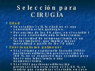 Selección para CIRUGÍA Edad En estadios I y II, la edad no es una contraindicación quirúrgica. Por encima de los 80 años, en el estadio I no está contraindicada la lobectomía. La necesidad de neumonectomía es un factor limitante, que implica mayor mortalidad a partir de los 70 años  Funcionalismo pulmonar   Si el volumen espiratorio forzado (VEF1) postbroncodilatación prerresección es >80 %, no se requieren más estudios para hacer una lobectomía o una neumonectomía. Si el VEF1 postbroncodilatación prerresección está entre el 35-80 %, se tendría que completar el estudio en caso de que se indique una neumonectomía. 