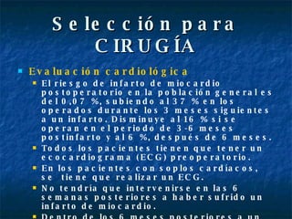 Selección para CIRUGÍA Evaluación cardiológica El riesgo de infarto de miocardio postoperatorio en la población general es del 0,07 %, subiendo al 37 % en los operados durante los 3 meses siguientes a un infarto. Disminuye al 16 % si se operan en el periodo de 3-6 meses postinfarto y al 6 %, después de 6 meses. Todos los pacientes tienen que tener un ecocardiograma (ECG) preoperatorio. En los pacientes con soplos cardíacos, se  tiene que realizar un ECG. No tendría que intervenirse en las 6 semanas posteriores a haber sufrido un infarto de miocardio.  Dentro de los 6 meses posteriores a un infarto de miocardio, se tiene que consultar al cardiólogo. 