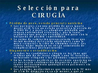 Selección para CIRUGÍA Pérdida de peso, estado general y nutrición Los pacientes con una pérdida de peso igual o mayor al 10 % y/o un estado general en la escala de la OMS de 2 o peor, es altamente probable que tengan enfermedad avanzada y, por lo tanto, requieren una precisa estadificación junto con la búsqueda de posible comorbilidad. La rutina de valoración preoperatoria tiene que incluir medidas del estado nutricional, como la masa corporal y la cifra de albúmina sérica. Los valores bajos implican un riesgo aumentado de complicaciones postoperatorias. Diagnóstico y estadificación   A todos los candidatos a cirugía se les tiene que realizar una Rx de tórax simple y una TC torácica, incluyendo el hígado y las glándulas suprarrenales. En las lesiones periféricas de reciente aparición no es necesaria confirmación diagnóstica por PAAF (antes del tratamiento quirúrgico) en pacientes sin riesgo quirúrgico.  Los ganglios mediastínicos que tienen en la TC más de 1 cm de diámetro en su eje menor, o que se capten con la PET, tendrían que ser objeto de biopsia mediante mediastinoscopia, mediastinotomía anterior, videotoracoscopia o PAAF, según los casos. 