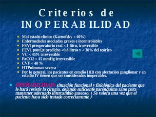 Criterios de INOPERABILIDAD   Mal estado clínico (Karnofsky < 40%) Enfermedades asociadas graves e incontrolables FEV1preoperatorio real < 1 litro, irreversible FEV1 postQx predicho <0.8 litros y < 30% del teórico VC < 45% irreversible PaCO2 > 45 mmHg irreversible CVF < 40 % HTPulmonar severa Por lo general, los pacientes en estadio IIIB con afectación ganglionar y en estadio IV tienen que ser considerados inoperables. OPERABILIDAD :  situación funcional y fisiológica del paciente que le hará resistir la cirugía, dejando suficiente parénquima sano para mantener adecuado intercambio gaseoso. ( Se valora una vez que el paciente haya sido tratado correctamente ) 