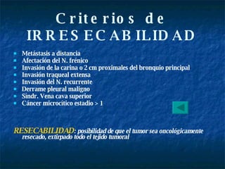 Criterios de IRRESECABILIDAD Metástasis a distancia  Afectación del N. frénico  Invasión de la carina o 2 cm proximales del bronquio principal  Invasión traqueal extensa Invasión del N. recurrente Derrame pleural maligno Síndr. Vena cava superior Cáncer microcítico estadio > 1 RESECABILIDAD : posibilidad de que el tumor sea oncológicamente resecado, extirpado todo el tejido tumoral   