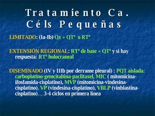 Tratamiento Ca. Céls Pequeñas  LIMITADO : (Ia-Ib)  Qx + QTª  o RTª EXTENSIÓN REGIONAL :  RTª de base + QTª   y si hay respuesta:   RTª holocraneal DISEMINADO  (IV y IIIb por derrame pleural)   :   PQT aislada: carboplatino-gemcitabina-paclitaxel, MIC   ( mitomicina- ifosfamida-cisplatino),   MVP   (mitomicina-vindesina-cisplatino) ,  VP   (vindesina-cisplatino),   VBLP   (vinblastina-cisplatino)… 3-4 ciclos en primera línea 