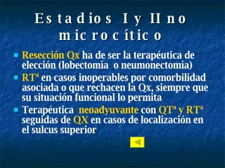 Estadios I y II no microcítico Resección Qx  ha de ser la terapéutica de elección (lobectomía  o neumonectomía) RTª  en casos inoperables por comorbilidad asociada o que rechacen la Qx, siempre que su situación funcional lo permita Terapéutica  neoadyuvante  con  QTª y RTª  seguidas de  QX  en casos de localización en el sulcus superior 