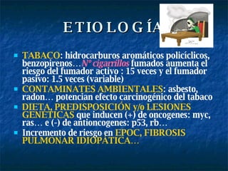ETIOLOGÍA TABACO : hidrocarburos aromáticos policíclicos, benzopirenos… N º cigarrillos   fumados aumenta el r iesgo del fumador activo : 15 veces y el fumador pasivo: 1.5 veces  (variable) CONTAMINATES AMBIENTALES : asbesto, radon… potencian efecto carcinogénico del tabaco DIETA, PREDISPOSICIÓN y/o LESIONES GENÉTICAS   que inducen (+) de oncogenes: myc, ras… e (-) de antioncogenes: p53, rb… Incremento de riesgo en   EPOC, FIBROSIS PULMONAR IDIOPÁTICA… 