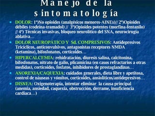 Manejo de la sintomatología DOLOR : 1º)No opioides (analgésicos menores-AINEs)// 2º)Opioides débiles (codeína-tramadol) //  3º)Opioides potentes (morfina-fentanilo) // 4º) Técnicas invasivas, bloqueo neurolítico del SNA, neurocirugía ablativa… DOLOR NEUROPÁTICO Y  Sd. COMPRESIVOS : Antidepresivos Tricíclicos, anticonvulsivos, antagonistas receptores NMDA (ketamina), bifosfonatos, corticoides… HIPERCALCEMIA : rehidratación, diuresis salina, calcitonina, bifosfonatos, nitrato de galio, plicamicina (en casos refractarios a otras medidas), corticoides, fosfatos, inhibidores de prostaglandinas… ANOREXIA/CAQUEXIA : cuidados generales, dieta libre y apetitosa, control de náuseas y vómitos, corticoides, ansiolíticos/antidepresivos… DISNEA : Oxigenoterapia, intentar eliminar  la causa principal (anemia, ansiedad, caquexia, obstrucción, derrame, insuficiencia cardiaca…) 