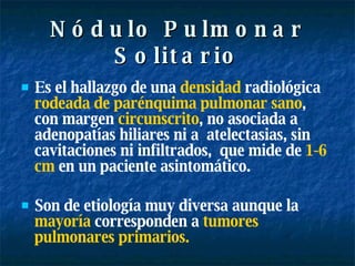 Nódulo Pulmonar Solitario Es el hallazgo de una  densidad  radiológica  rodeada de parénquima pulmonar sano , con margen  circunscrito , no asociada a  adenopatías hiliares ni a  atelectasias, sin  cavitaciones ni infiltrados,   que mide de  1-6 cm  en un paciente asintomático. Son de etiología muy diversa aunque la  mayoría  corresponden a  tumores pulmonares primarios. 