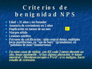 Criterios de benignidad NPS Edad < 35 años y no fumador Ausencia de crecimiento en 2 años Duplicación en menos de un mes Margen nítido Lesiones satélites Patrones de calcificación : nido central denso, múltiples focos puntiformes, en “ojo de buey” (granuloma), en “palomita de maíz”(hamartoma) En estos casos de vigilan  con RX cada 3 meses durante un año, luego anulmente . Si hay alguna alteración    tomar muestras x fibrobroncoscopia o PAAF; si es maligno, hacer estudio de extensión. 