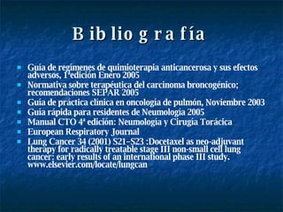 Bibliografía Guía de regímenes de quimioterapia anticancerosa y sus efectos adversos, 1ªedición Enero 2005 Normativa sobre terapéutica del carcinoma broncogénico; recomendaciones SEPAR 2005 Guía de práctica clínica en oncología de pulmón, Noviembre 2003 Guía rápida para residentes de Neumología 2005 Manual CTO 4ª edición: Neumología y Cirugía Torácica European Respiratory Journal  Lung Cancer 34 (2001) S21–S23 :Docetaxel as neo-adjuvant therapy for radically treatable stage III non-small cell lung cancer: early results of an international phase III study. www.elsevier.com/locate/lungcan 