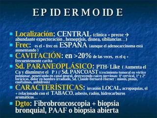 EPIDERMOIDE Localización : CENTRAL  (clínica + precoz    abundante expectoración , hemoptisis, disnea, sibilancias…) Frec :  es el + frec en  ESPAÑA  (aunque el adenocarcinoma está aumentando ) CAVITACIÓN : en >20%  de las veces,  es el q + frecuentemente cavita Sd. PARANEOPLÁSICO :  PTH- Like   ( Aumenta el  Ca y disminuye el  P ) //  Sd. PANCOAST   (crecimiento tumoral en vértice pulmonar, penetrando en canal neural, destruyendo raíces nerviosas: 8ª cervical, 1ª y 2ª torácicas, dolor en hombro irradiado, Sd. Claude-Bernard-Horner : miosis, ptosis, enoftalmos, anhidrosis) CARACTERÍSTICAS :  invasión  LOCAL , acropaquias, el + relacionado con el  TABACO , asbesto, radón, hidrocarburos aromáticos… Dgto : Fibrobroncoscopia + biopsia bronquial, PAAF o biopsia abierta   