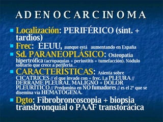 ADENOCARCINOMA Localización : PERIFÉRICO (sínt. + tardíos) Frec :  EEUU,  aunque está  aumentando en España Sd. PARANEOPLÁSICO :  Osteopatía hipertrófica  (acropaquias + periostitis + tumefacción). Nódulo solitario que crece a periferia…  CARACTERÍSTICAS :  Asienta sobre  CICATRICES  // el que invade con + frec. La  PLEURA  //  DERRAME PLEURAL MALIGNO + DOLOR PLEURÍTICO  // Predomina en  NO   fumadores  // es el 2º que se disemina vía  HEMATÓGENA.  Dgto : Fibrobroncoscopia + biopsia transbronquial o PAAF transtorácica 