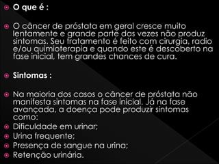  O que é :
 O câncer de próstata em geral cresce muito
lentamente e grande parte das vezes não produz
sintomas. Seu tratamento é feito com cirurgia, radio
e/ou quimioterapia e quando este é descoberto na
fase inicial, tem grandes chances de cura.
 Sintomas :
 Na maioria dos casos o câncer de próstata não
manifesta sintomas na fase inicial. Já na fase
avançada, a doença pode produzir sintomas
como:
 Dificuldade em urinar;
 Urina frequente;
 Presença de sangue na urina;
 Retenção urinária.
 