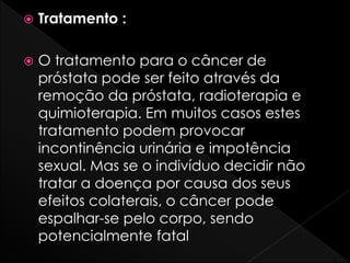  Tratamento :
 O tratamento para o câncer de
próstata pode ser feito através da
remoção da próstata, radioterapia e
quimioterapia. Em muitos casos estes
tratamento podem provocar
incontinência urinária e impotência
sexual. Mas se o indivíduo decidir não
tratar a doença por causa dos seus
efeitos colaterais, o câncer pode
espalhar-se pelo corpo, sendo
potencialmente fatal
 