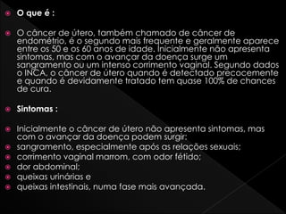  O que é :
 O câncer de útero, também chamado de câncer de
endométrio, é o segundo mais frequente e geralmente aparece
entre os 50 e os 60 anos de idade. Inicialmente não apresenta
sintomas, mas com o avançar da doença surge um
sangramento ou um intenso corrimento vaginal. Segundo dados
o INCA, o câncer de útero quando é detectado precocemente
e quando é devidamente tratado tem quase 100% de chances
de cura.
 Sintomas :
 Inicialmente o câncer de útero não apresenta sintomas, mas
com o avançar da doença podem surgir:
 sangramento, especialmente após as relações sexuais;
 corrimento vaginal marrom, com odor fétido;
 dor abdominal;
 queixas urinárias e
 queixas intestinais, numa fase mais avançada.
 