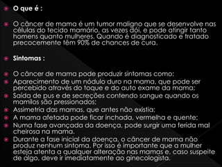  O que é :
 O câncer de mama é um tumor maligno que se desenvolve nas
células do tecido mamário, as vezes dói, e pode atingir tanto
homens quanto mulheres. Quando é diagnosticado e tratado
precocemente têm 90% de chances de cura.
 Sintomas :
 O câncer de mama pode produzir sintomas como:
 Aparecimento de um nódulo duro na mama, que pode ser
percebido através do toque e do auto exame da mama;
 Saída de pus e de secreções contendo sangue quando os
mamilos são pressionados;
 Assimetria das mamas, que antes não existia;
 A mama afetada pode ficar inchada, vermelha e quente;
 Numa fase avançada da doença, pode surgir uma ferida mal
cheirosa na mama.
 Durante a fase inicial da doença, o câncer de mama não
produz nenhum sintoma. Por isso é importante que a mulher
esteja atenta a qualquer alteração nas mamas e, caso suspeite
de algo, deve ir imediatamente ao ginecologista.
 