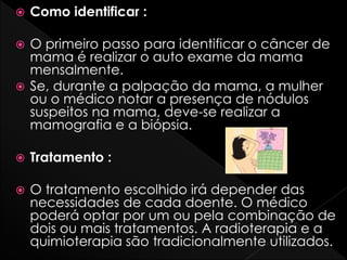  Como identificar :
 O primeiro passo para identificar o câncer de
mama é realizar o auto exame da mama
mensalmente.
 Se, durante a palpação da mama, a mulher
ou o médico notar a presença de nódulos
suspeitos na mama, deve-se realizar a
mamografia e a biópsia.
 Tratamento :
 O tratamento escolhido irá depender das
necessidades de cada doente. O médico
poderá optar por um ou pela combinação de
dois ou mais tratamentos. A radioterapia e a
quimioterapia são tradicionalmente utilizados.
 