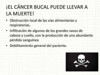 ¡EL CÁNCER BUCAL PUEDE LLEVAR A
LA MUERTE!
• Obstrucción local de las vías alimentarias y
respiratorias.
• Infiltración de algunos de los grandes vasos de
cabeza y cuello, con la producción de una abundante
pérdida sanguínea
• Debilitamiento general del paciente.
 