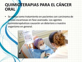 QUIMIOTERAPIAS PARA EL CÁNCER
ORAL
• Se utiliza como tratamiento en pacientes con carcinoma de
células escamosas en fase avanzada. Los agentes
quimioterapéuticos causarán un deterioro a nuestro
organismo en general.
 