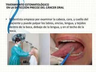 TRATAMIENTO ESTOMATOLÓGICO
EN LA DETECCIÓN PRECOZ DEL CÁNCER ORAL
• El dentista empieza por examinar la cabeza, cara, y cuello del
paciente y puede palpar los labios, encías, lengua, y tejidos
dentro de la boca, debajo de la lengua, y en el techo de la
boca.
 