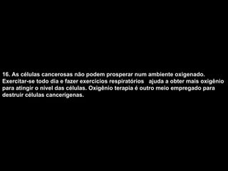 16. As células cancerosas não podem prosperar num ambiente oxigenado. Exercitar-se todo dia e fazer exercícios respiratórios  ajuda a obter mais oxigênio para atingir o nível das células. Oxigênio terapia é outro meio empregado para destruir células cancerígenas.   