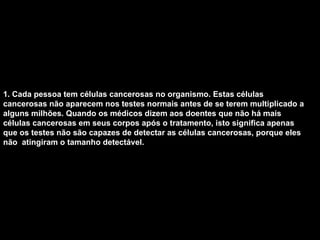 1. Cada pessoa tem células cancerosas no organismo. Estas células cancerosas não aparecem nos testes normais antes de se terem multiplicado a alguns milhões. Quando os médicos dizem aos doentes que não há mais células cancerosas em seus corpos após o tratamento, isto significa apenas que os testes não são capazes de detectar as células cancerosas, porque eles não  atingiram o tamanho detectável.   