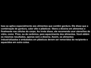 Isso se aplica especialmente aos alimentos que contêm gordura. Ele disse que a combinação de gordura, calor alto e plásticos  libera a dioxina em alimentos e finalmente nas células do corpo. Ao invés disso, ele recomenda usar utensílios de vidro, como  Pirex, ou de cerâmica, para aquecimento dos alimentos. Você obtém os mesmos resultados, apenas sem a dioxina. Assim, os alimentos industrializados e embalados em plásticos devem ser removidos do recipiente e aquecidos em outra coisa.   