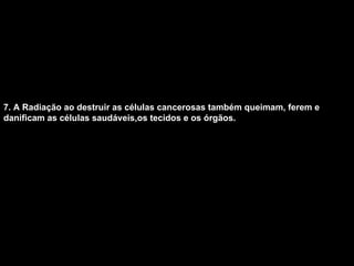 7. A Radiação ao destruir as células cancerosas também queimam, ferem e danificam as células saudáveis,os tecidos e os órgãos.   